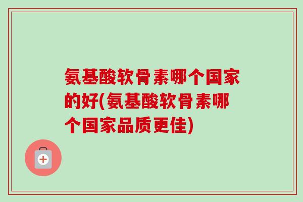 氨基酸软骨素哪个国家的好(氨基酸软骨素哪个国家品质更佳)