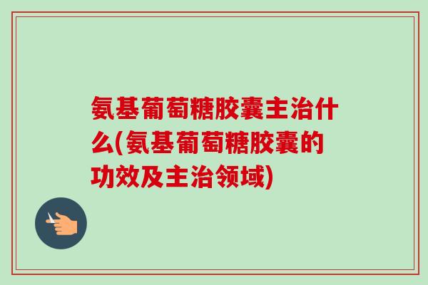 氨基葡萄糖胶囊主治什么(氨基葡萄糖胶囊的功效及主治领域)