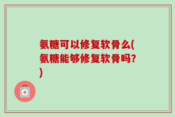 氨糖可以修复软骨么(氨糖能够修复软骨吗？)