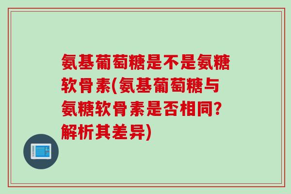 氨基葡萄糖是不是氨糖软骨素(氨基葡萄糖与氨糖软骨素是否相同?解析其差异) 氨基葡萄糖是不是氨糖软骨素(氨基葡萄糖与氨糖软骨素是否相同?解析其差异)