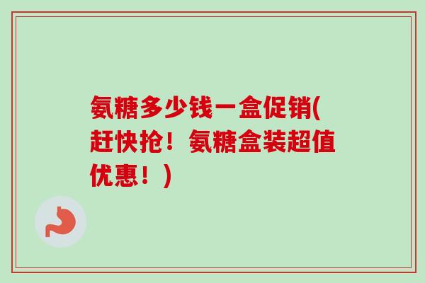 氨糖多少钱一盒促销(赶快抢！氨糖盒装超值优惠！)