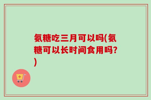 氨糖吃三月可以吗(氨糖可以长时间食用吗？)