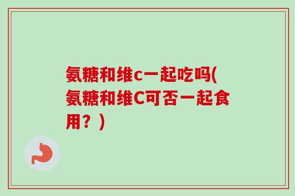 氨糖和维c一起吃吗(氨糖和维C可否一起食用?) 氨糖和维c一起吃吗(氨糖和维C可否一起食用?)
