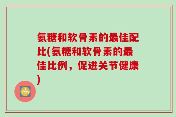 氨糖和软骨素的最佳配比(氨糖和软骨素的最佳比例，促进关节健康)