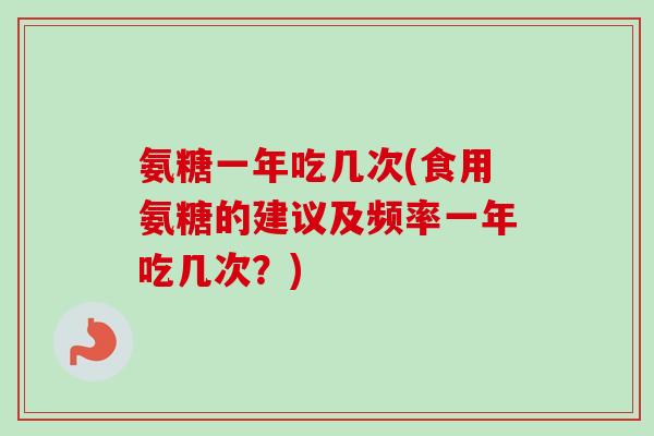氨糖一年吃几次(食用氨糖的建议及频率一年吃几次？)
