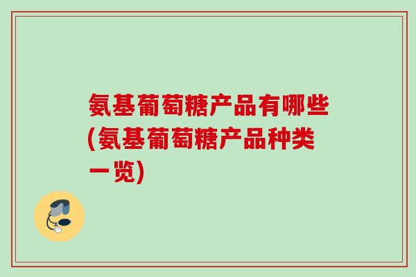 氨基葡萄糖产品有哪些(氨基葡萄糖产品种类一览)