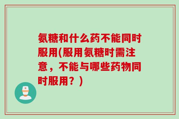 氨糖和什么药不能同时服用(服用氨糖时需注意，不能与哪些同时服用？)