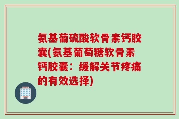 氨基葡硫酸软骨素钙胶囊(氨基葡萄糖软骨素钙胶囊：缓解关节疼痛的有效选择)