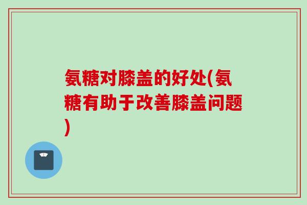 氨糖对膝盖的好处(氨糖有助于改善膝盖问题)