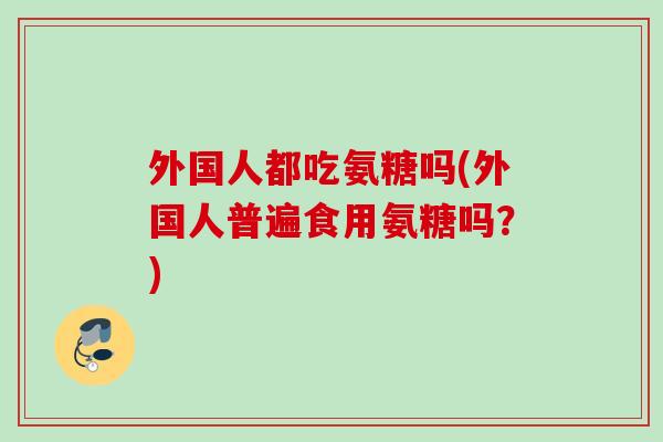 外国人都吃氨糖吗(外国人普遍食用氨糖吗？)