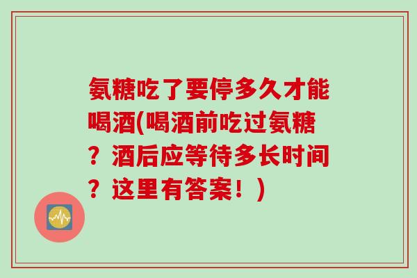 氨糖吃了要停多久才能喝酒(喝酒前吃过氨糖？酒后应等待多长时间？这里有答案！)