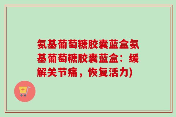 氨基葡萄糖胶囊蓝盒氨基葡萄糖胶囊蓝盒：缓解关节痛，恢复活力)