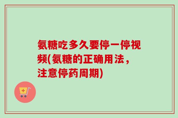 氨糖吃多久要停一停视频(氨糖的正确用法，注意停药周期)