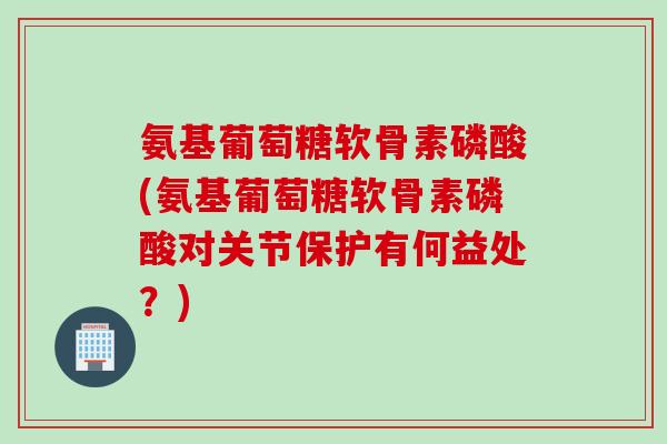 氨基葡萄糖软骨素磷酸(氨基葡萄糖软骨素磷酸对关节保护有何益处？)