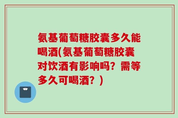 氨基葡萄糖胶囊多久能喝酒(氨基葡萄糖胶囊对饮酒有影响吗？需等多久可喝酒？)