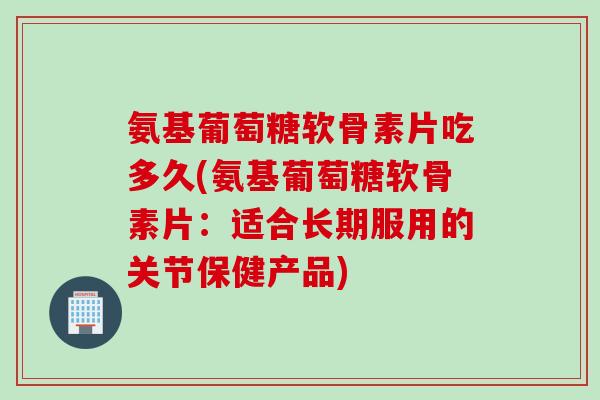 氨基葡萄糖软骨素片吃多久(氨基葡萄糖软骨素片：适合长期服用的关节保健产品)