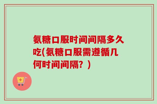 氨糖口服时间间隔多久吃(氨糖口服需遵循几何时间间隔？)