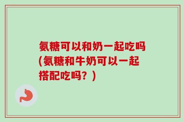 氨糖可以和奶一起吃吗(氨糖和牛奶可以一起搭配吃吗？)