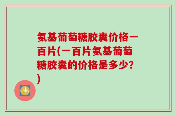 氨基葡萄糖胶囊价格一百片(一百片氨基葡萄糖胶囊的价格是多少？)