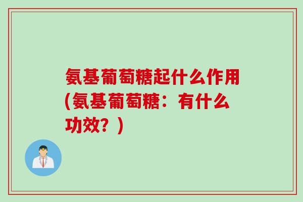 氨基葡萄糖起什么作用(氨基葡萄糖：有什么功效？)