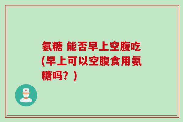 氨糖 能否早上空腹吃(早上可以空腹食用氨糖吗？)