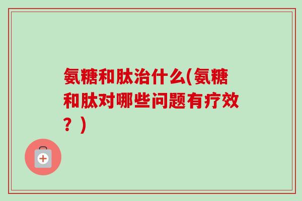 氨糖和肽治什么(氨糖和肽对哪些问题有疗效？)