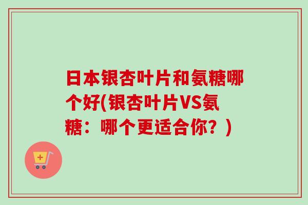日本银杏叶片和氨糖哪个好(银杏叶片VS氨糖:哪个更适合你?) 日本银杏叶片和氨糖哪个好(银杏叶片VS氨糖:哪个更适合你?)