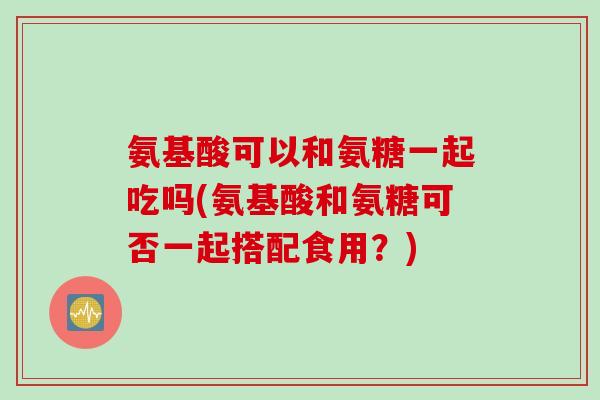 氨基酸可以和氨糖一起吃吗(氨基酸和氨糖可否一起搭配食用？)