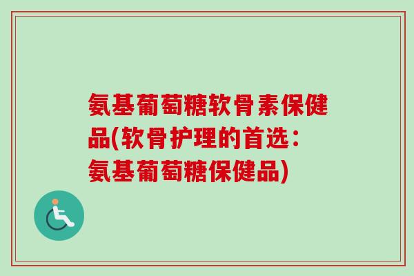 氨基葡萄糖软骨素保健品(软骨护理的首选：氨基葡萄糖保健品)