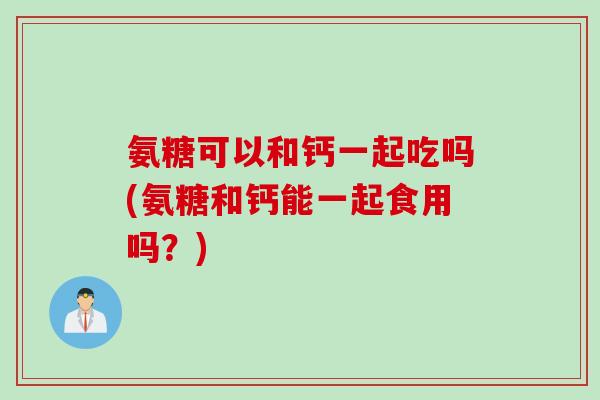 氨糖可以和钙一起吃吗(氨糖和钙能一起食用吗？)