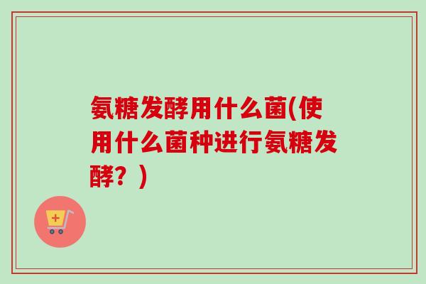 氨糖发酵用什么菌(使用什么菌种进行氨糖发酵？)