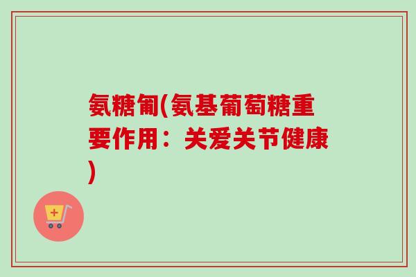 氨糖匍(氨基葡萄糖重要作用：关爱关节健康)