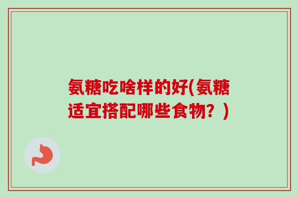 氨糖吃啥样的好(氨糖适宜搭配哪些食物？)
