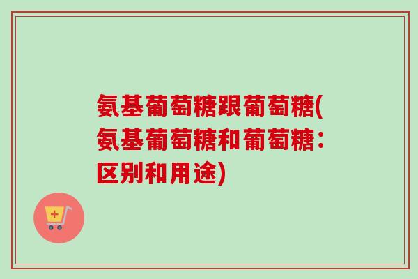 氨基葡萄糖跟葡萄糖(氨基葡萄糖和葡萄糖：区别和用途)