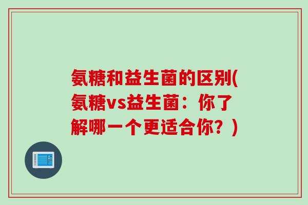 氨糖和益生菌的区别(氨糖vs益生菌：你了解哪一个更适合你？)