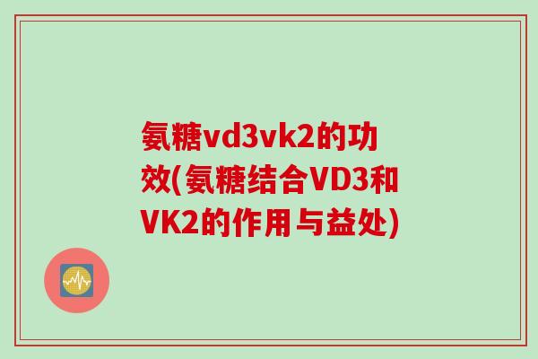 氨糖vd3vk2的功效(氨糖结合VD3和VK2的作用与益处)