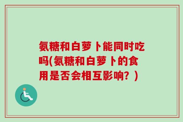 氨糖和白萝卜能同时吃吗(氨糖和白萝卜的食用是否会相互影响？)