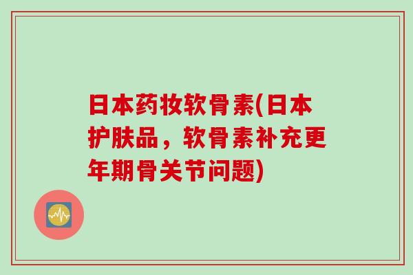 日本药妆软骨素(日本护肤品，软骨素补充更年期骨关节问题)