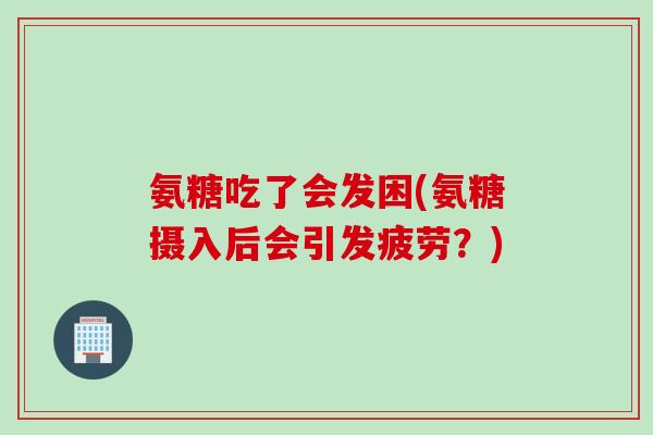 氨糖吃了会发困(氨糖摄入后会引发疲劳？)