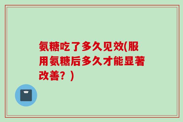 氨糖吃了多久见效(服用氨糖后多久才能显著改善?) 氨糖吃了多久见效(服用氨糖后多久才能显著改善?)