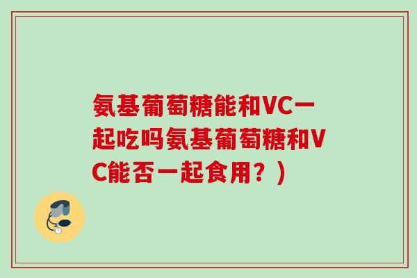 氨基葡萄糖能和VC一起吃吗氨基葡萄糖和VC能否一起食用？)