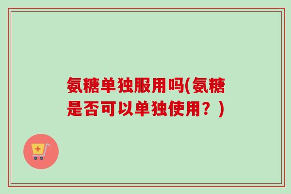 氨糖单独服用吗(氨糖是否可以单独使用？)