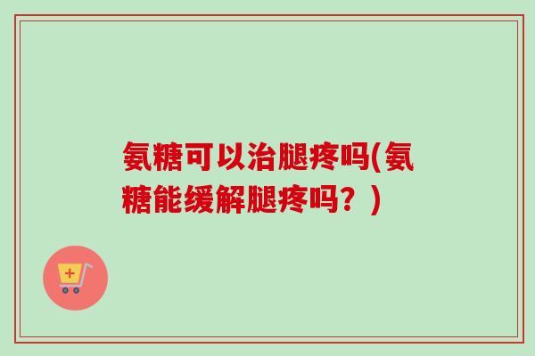 氨糖可以治腿疼吗(氨糖能缓解腿疼吗？)