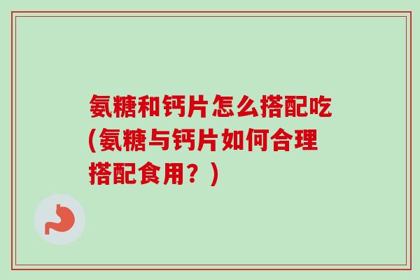 氨糖和钙片怎么搭配吃(氨糖与钙片如何合理搭配食用？)