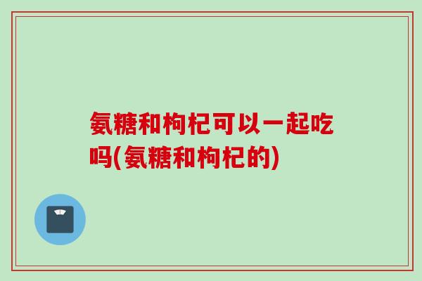 氨糖和枸杞可以一起吃吗(氨糖和枸杞的)