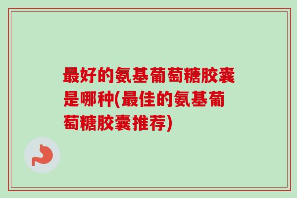 最好的氨基葡萄糖胶囊是哪种(最佳的氨基葡萄糖胶囊推荐)