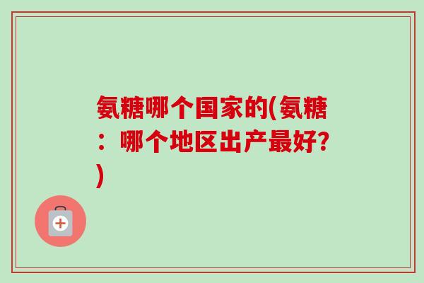 氨糖哪个国家的(氨糖:哪个地区出产好?) 氨糖哪个国家的(氨糖:哪个地区出产好?)
