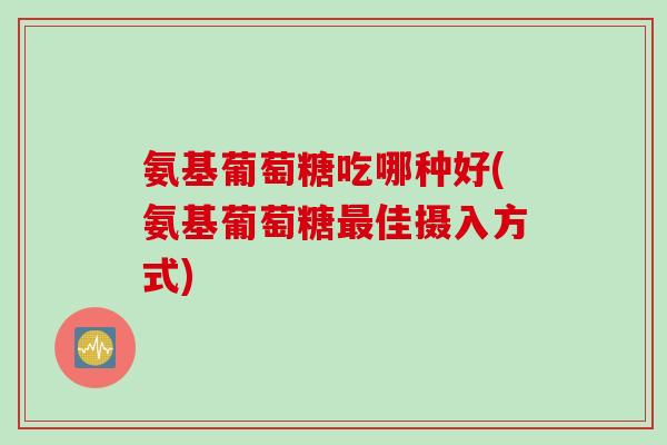 氨基葡萄糖吃哪种好(氨基葡萄糖最佳摄入方式)