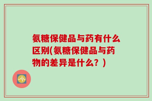 氨糖保健品与药有什么区别(氨糖保健品与药物的差异是什么？)