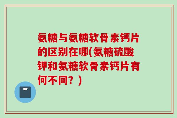 氨糖与氨糖软骨素钙片的区别在哪(氨糖硫酸钾和氨糖软骨素钙片有何不同？)